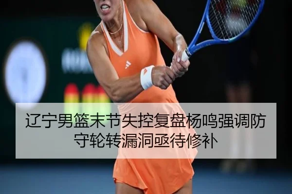 辽宁男篮末节失控复盘杨鸣强调防守轮转漏洞亟待修补